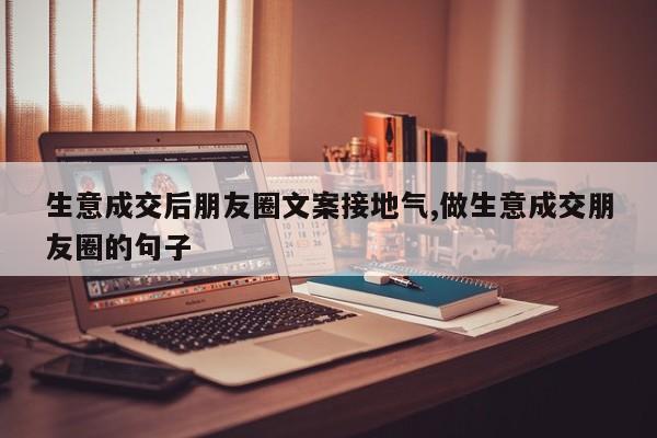 生意成交后朋友圈文案接地气,做生意成交朋友圈的句子