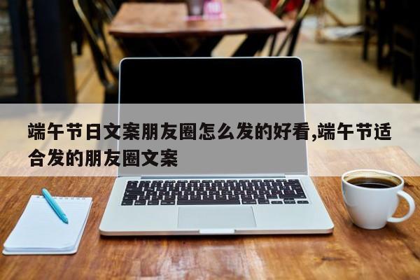 端午节日文案朋友圈怎么发的好看,端午节适合发的朋友圈文案